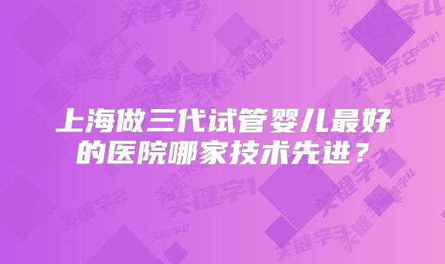 上海做三代试管婴儿最好的医院哪家技术先进？