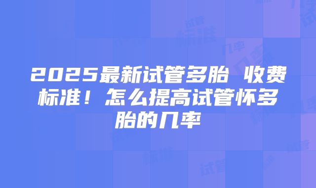 2025最新试管多胎 收费标准！怎么提高试管怀多胎的几率