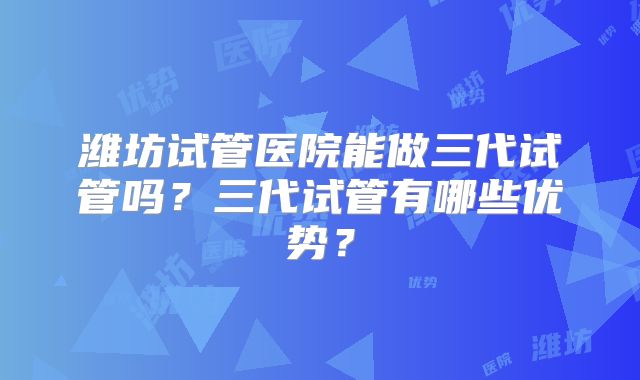 潍坊试管医院能做三代试管吗?三代试管有哪些优势?