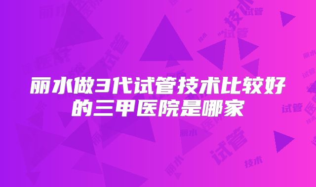 丽水做3代试管技术比较好的三甲医院是哪家