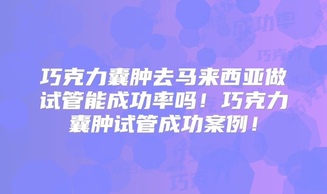 巧克力囊肿去马来西亚做试管能成功率吗！巧克力囊肿试管成功案例！