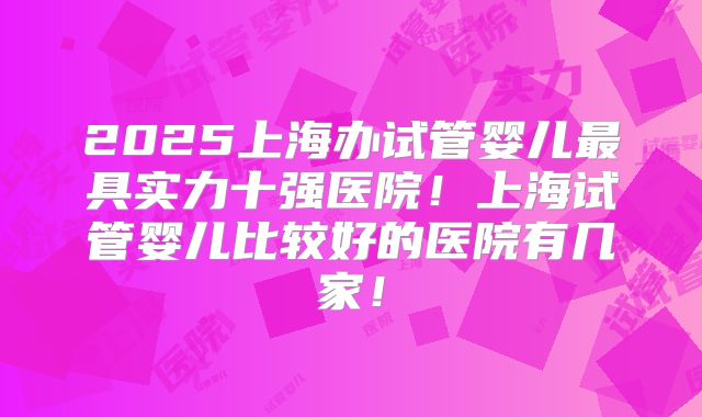 2025上海办试管婴儿最具实力十强医院!上海试管婴儿比较好的医院有几家!