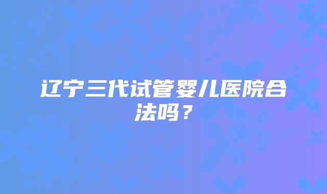 辽宁三代试管婴儿医院合法吗？
