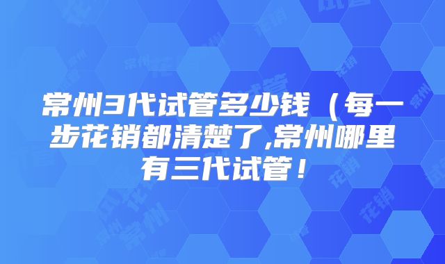 常州3代试管多少钱（每一步花销都清楚了,常州哪里有三代试管！