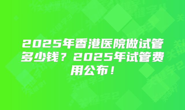 2025年香港医院做试管多少钱?2025年试管费用公布!