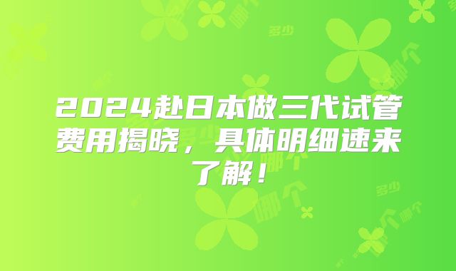 2024赴日本做三代试管费用揭晓，具体明细速来了解！