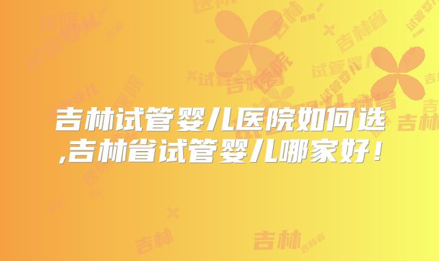 吉林试管婴儿医院如何选,吉林省试管婴儿哪家好！