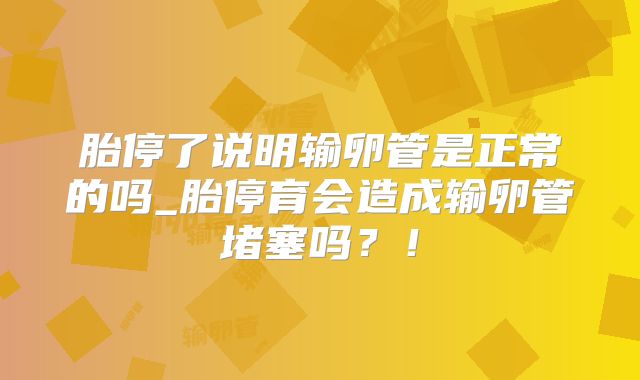 胎停了说明输卵管是正常的吗_胎停育会造成输卵管堵塞吗?!