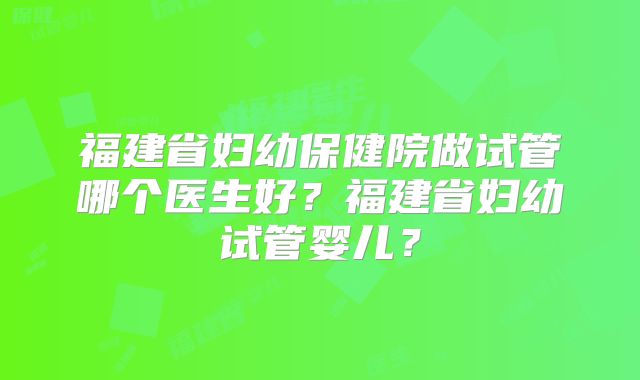 福建省妇幼保健院做试管哪个医生好?福建省妇幼试管婴儿?