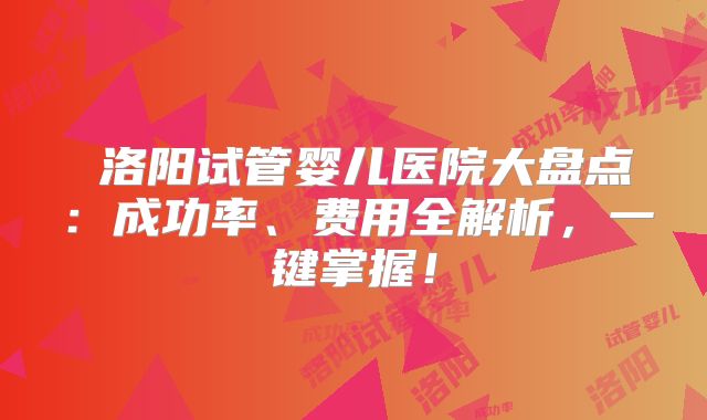洛阳试管婴儿医院大盘点:成功率、费用全解析,一键掌握!
