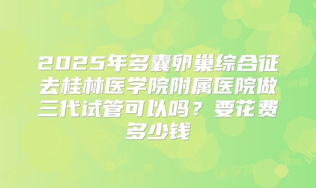 2025年多囊卵巢综合征去桂林医学院附属医院做三代试管可以吗?要花费多少钱