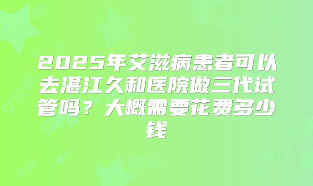2025年艾滋病患者可以去湛江久和医院做三代试管吗?大概需要花费多少钱