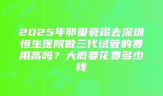 2025年卵巢衰竭去深圳恒生医院做三代试管的费用高吗?大概要花费多少钱