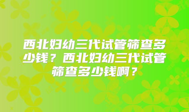 西北妇幼三代试管筛查多少钱?西北妇幼三代试管筛查多少钱啊?