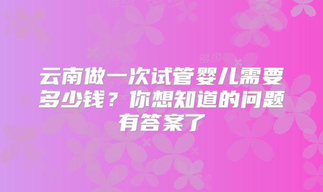 云南做一次试管婴儿需要多少钱？你想知道的问题有答案了