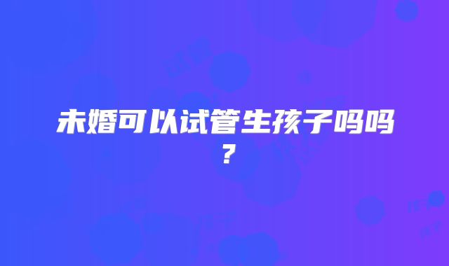 未婚可以试管生孩子吗吗?