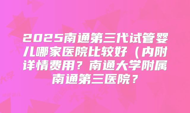 2025南通第三代试管婴儿哪家医院比较好（内附详情费用？南通大学附属南通第三医院？