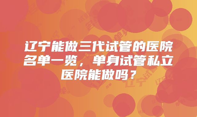 辽宁能做三代试管的医院名单一览，单身试管私立医院能做吗？
