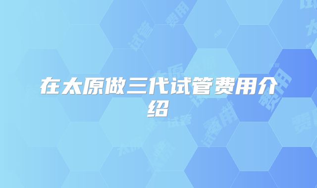 在太原做三代试管费用介绍