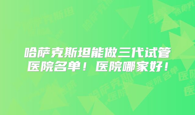 哈萨克斯坦能做三代试管医院名单！医院哪家好！