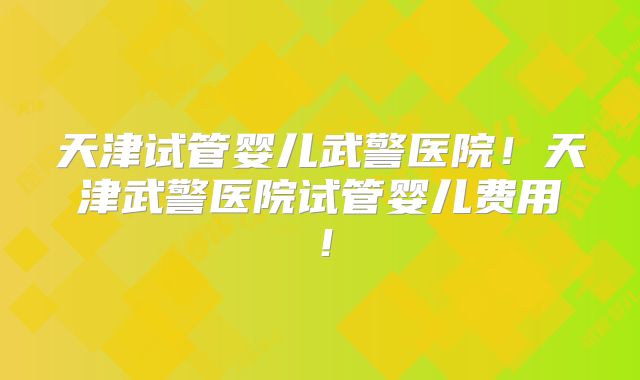 天津试管婴儿武警医院!天津武警医院试管婴儿费用!