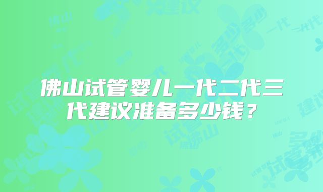 佛山试管婴儿一代二代三代建议准备多少钱?