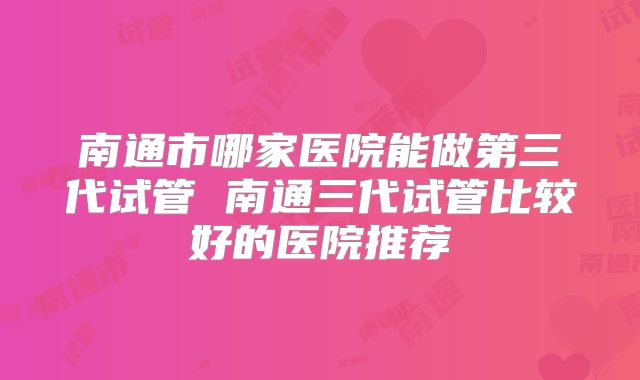 南通市哪家医院能做第三代试管 南通三代试管比较好的医院推荐