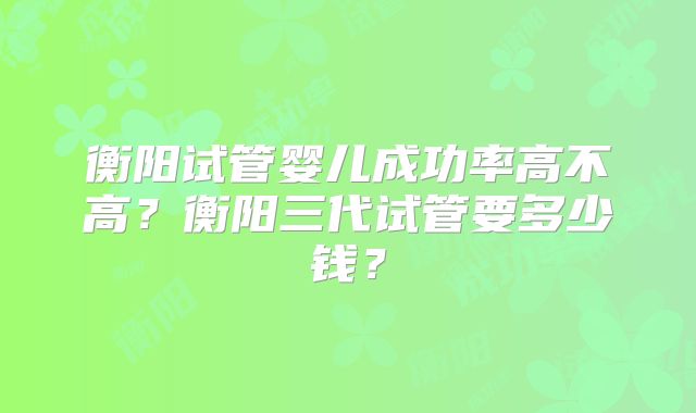衡阳试管婴儿成功率高不高?衡阳三代试管要多少钱?