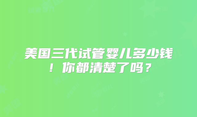 美国三代试管婴儿多少钱！你都清楚了吗？