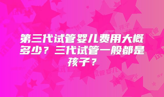 第三代试管婴儿费用大概多少？三代试管一般都是孩子？