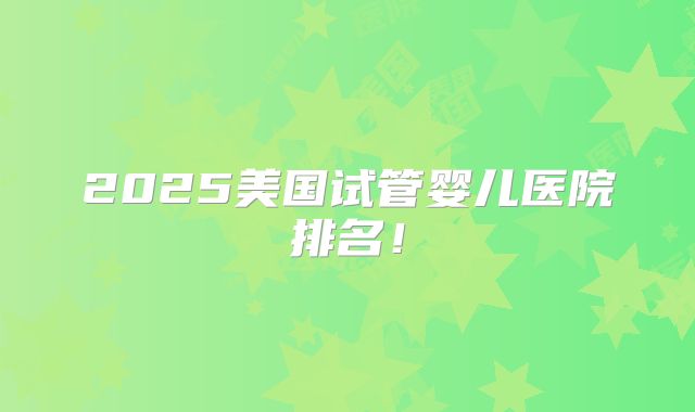 2025美国试管婴儿医院排名!