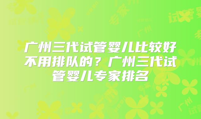 广州三代试管婴儿比较好不用排队的?广州三代试管婴儿专家排名