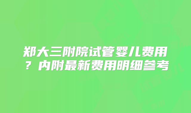 郑大三附院试管婴儿费用？内附最新费用明细参考