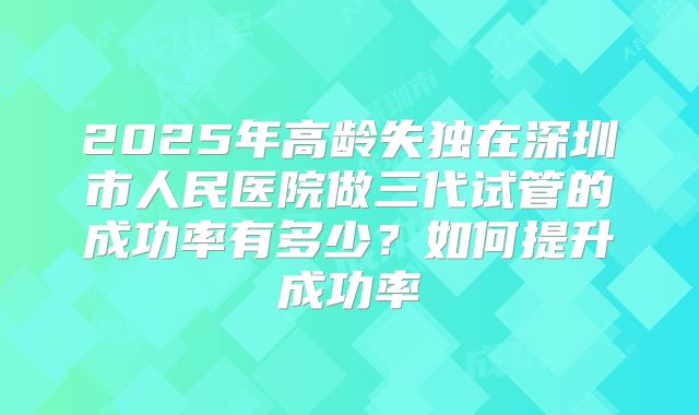 2025年高龄失独在深圳市人民医院做三代试管的成功率有多少？如何提升成功率
