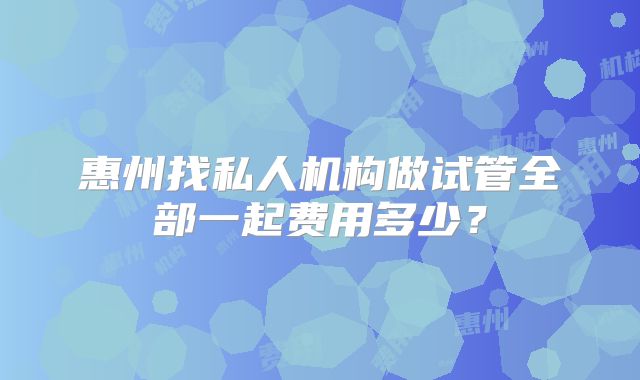 惠州找私人机构做试管全部一起费用多少?