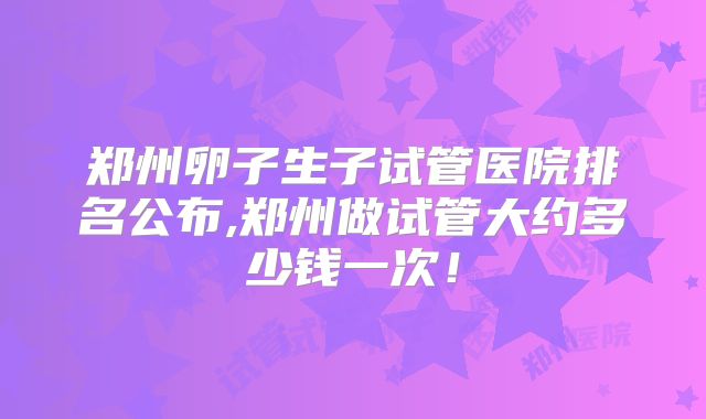 郑州卵子生子试管医院排名公布,郑州做试管大约多少钱一次！