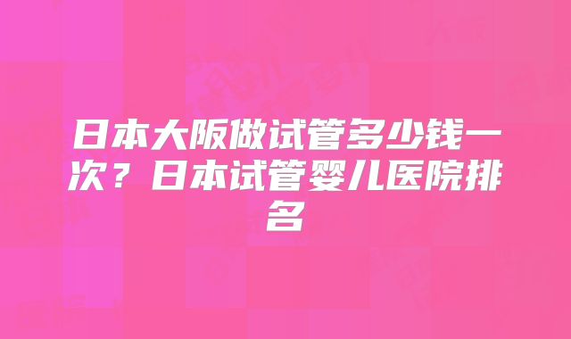 日本大阪做试管多少钱一次？日本试管婴儿医院排名