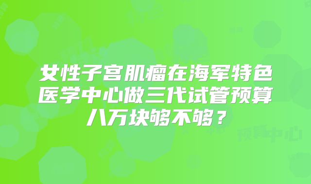 女性子宫肌瘤在海军特色医学中心做三代试管预算八万块够不够？