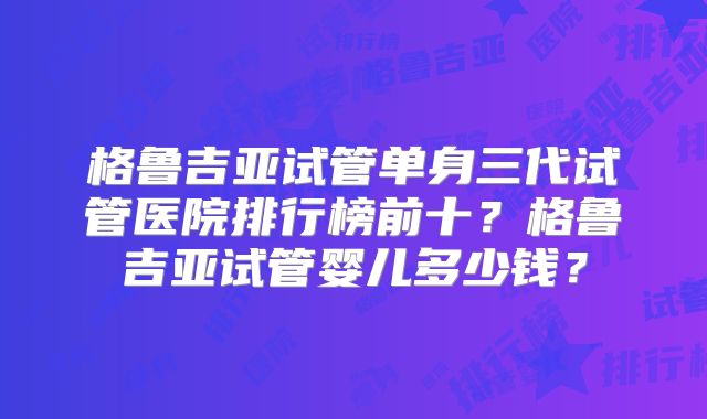 格鲁吉亚试管单身三代试管医院排行榜前十？格鲁吉亚试管婴儿多少钱？