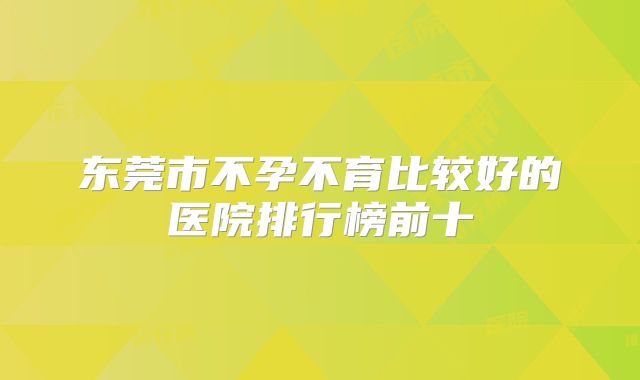 东莞市不孕不育比较好的医院排行榜前十