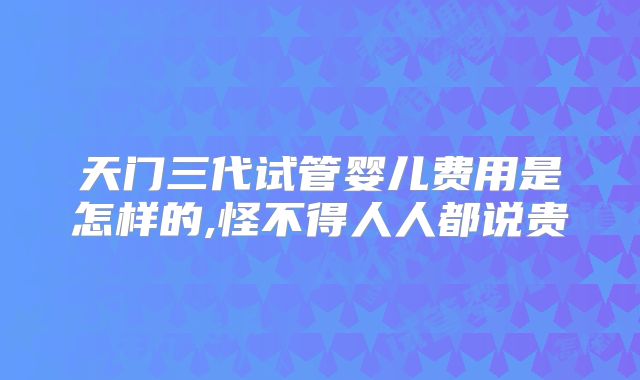 天门三代试管婴儿费用是怎样的,怪不得人人都说贵
