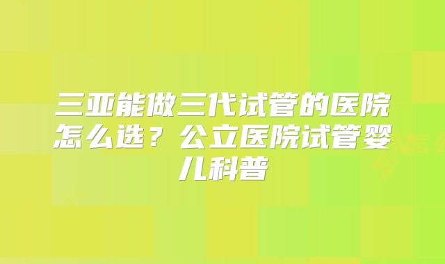 三亚能做三代试管的医院怎么选?公立医院试管婴儿科普