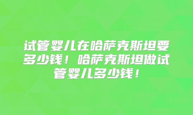 试管婴儿在哈萨克斯坦要多少钱！哈萨克斯坦做试管婴儿多少钱！