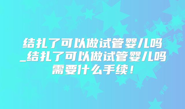 结扎了可以做试管婴儿吗_结扎了可以做试管婴儿吗需要什么手续!