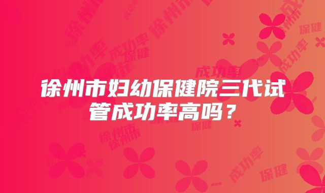 徐州市妇幼保健院三代试管成功率高吗?