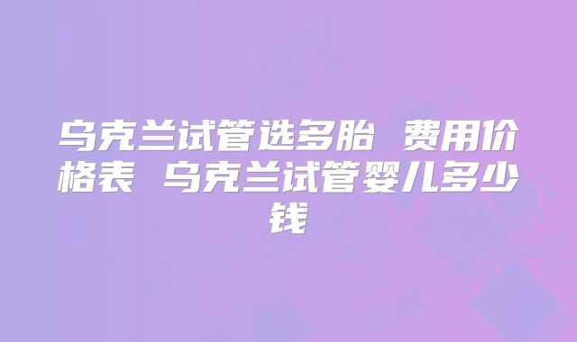 乌克兰试管选多胎 费用价格表 乌克兰试管婴儿多少钱