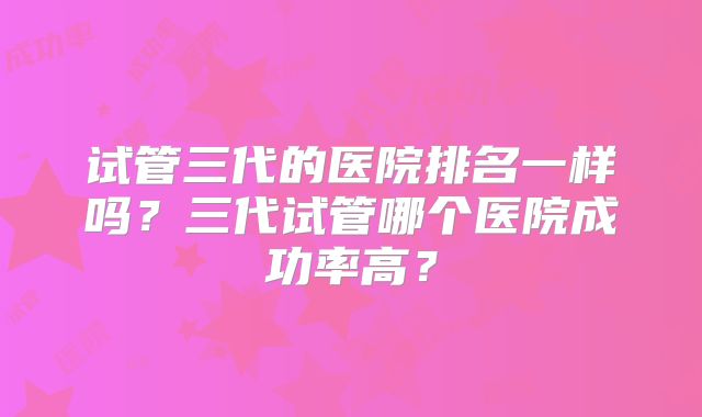 试管三代的医院排名一样吗？三代试管哪个医院成功率高？