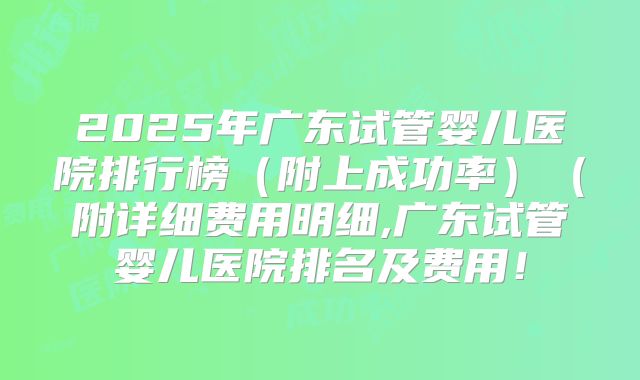 2025年广东试管婴儿医院排行榜（附上成功率）（附详细费用明细,广东试管婴儿医院排名及费用！