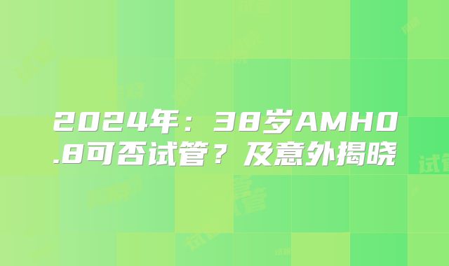 2024年:38岁AMH0.8可否试管?及意外揭晓