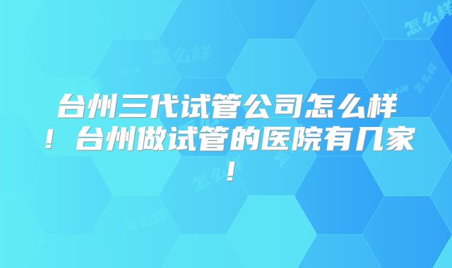 台州三代试管公司怎么样!台州做试管的医院有几家!